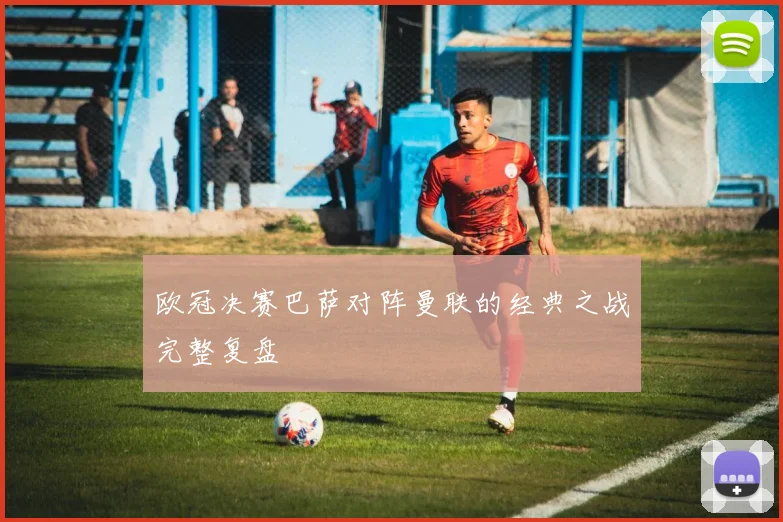 欧冠决赛巴萨对阵曼联的经典之战完整复盘