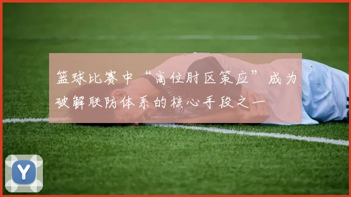 篮球比赛中“高位肘区策应”成为破解联防体系的核心手段之一