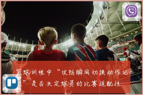 篮球训练中“攻防瞬间切换动作记忆”是否决定球员的比赛适配性