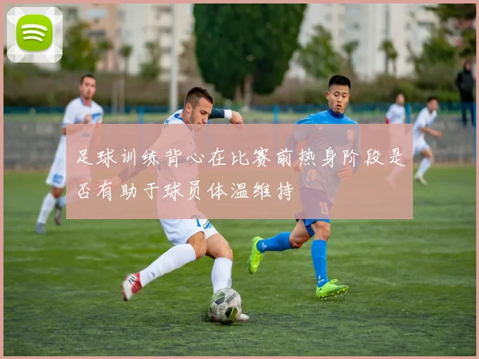 足球训练背心在比赛前热身阶段是否有助于球员体温维持